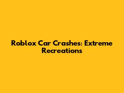 Roblox Car Crashes: Extreme Recreations