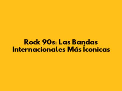 Rock 90s: Las Bandas Internacionales Más Íconicas