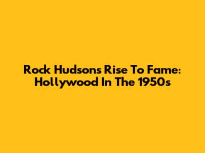 Rock Hudson's Rise To Fame: Hollywood In The 1950s