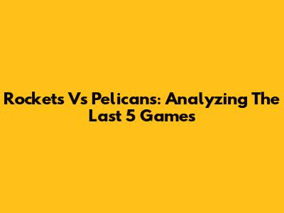 Rockets Vs Pelicans: Analyzing The Last 5 Games
