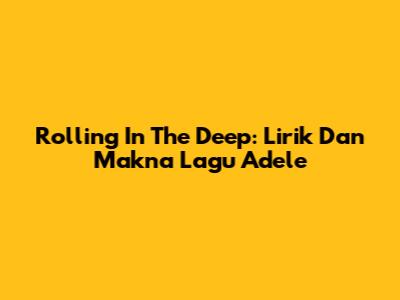 Rolling In The Deep: Lirik Dan Makna Lagu Adele