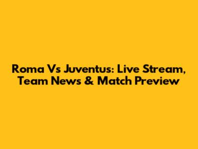 Roma Vs Juventus: Live Stream, Team News & Match Preview