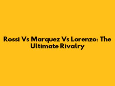 Rossi Vs Marquez Vs Lorenzo: The Ultimate Rivalry