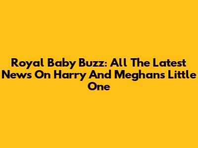 Royal Baby Buzz: All The Latest News On Harry And Meghan's Little One