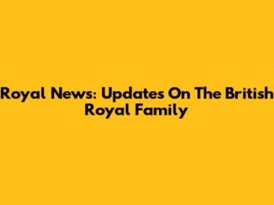 Royal News: Updates On The British Royal Family