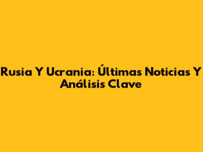 Rusia Y Ucrania: Últimas Noticias Y Análisis Clave