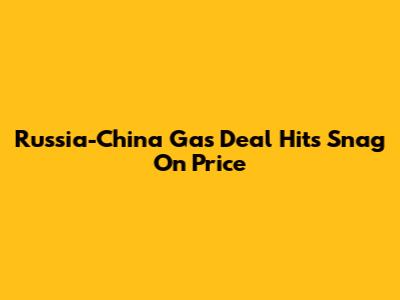 Russia-China Gas Deal Hits Snag On Price