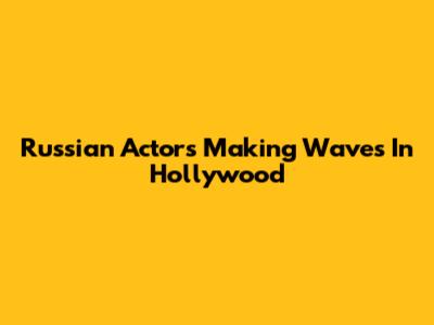 Russian Actors Making Waves In Hollywood