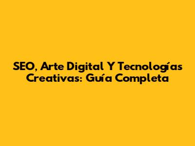 SEO, Arte Digital Y Tecnologías Creativas: Guía Completa