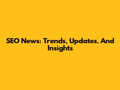 SEO News: Trends, Updates, And Insights
