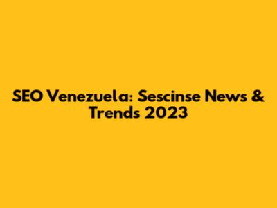 SEO Venezuela: Sescinse News & Trends 2023