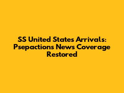 SS United States Arrivals: Psepactions News Coverage Restored