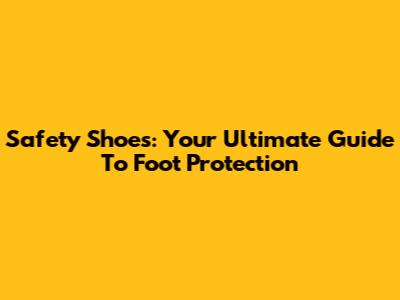 Safety Shoes: Your Ultimate Guide To Foot Protection