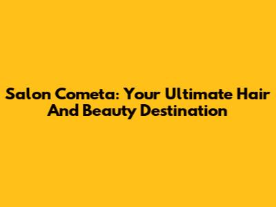 Salon Cometa: Your Ultimate Hair And Beauty Destination