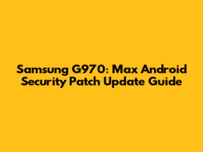 Samsung G970: Max Android Security Patch Update Guide