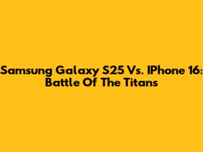 Samsung Galaxy S25 Vs. IPhone 16: Battle Of The Titans