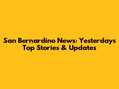 San Bernardino News: Yesterday's Top Stories & Updates