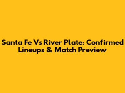 Santa Fe Vs River Plate: Confirmed Lineups & Match Preview