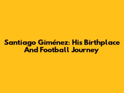 Santiago Giménez: His Birthplace And Football Journey