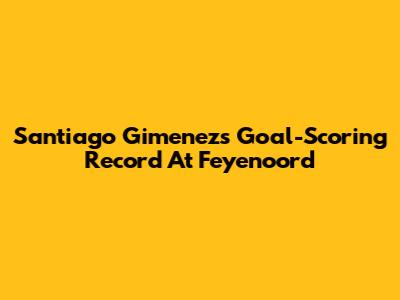 Santiago Gimenez's Goal-Scoring Record At Feyenoord