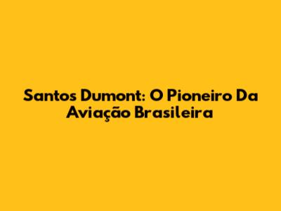 Santos Dumont: O Pioneiro Da Aviação Brasileira