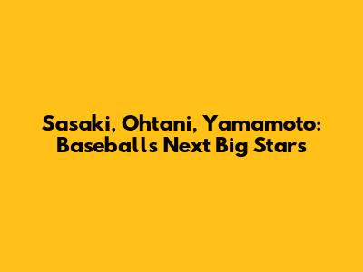 Sasaki, Ohtani, Yamamoto: Baseball's Next Big Stars