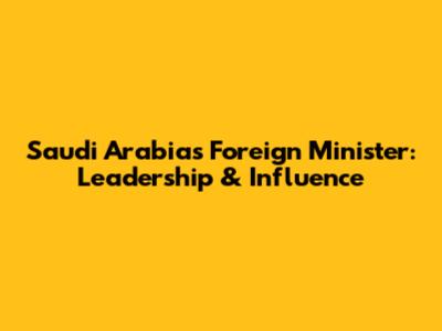 Saudi Arabia's Foreign Minister: Leadership & Influence