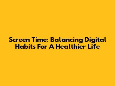 Screen Time: Balancing Digital Habits For A Healthier Life