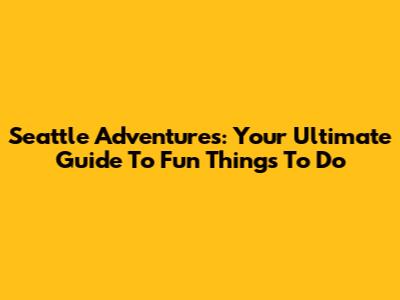Seattle Adventures: Your Ultimate Guide To Fun Things To Do
