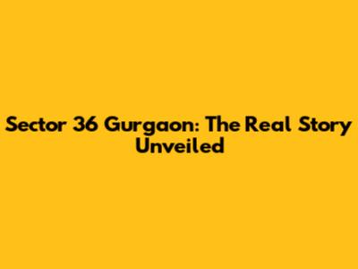 Sector 36 Gurgaon: The Real Story Unveiled