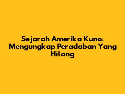 Sejarah Amerika Kuno: Mengungkap Peradaban Yang Hilang