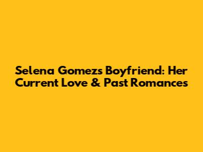 Selena Gomez's Boyfriend: Her Current Love & Past Romances