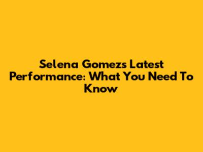 Selena Gomez's Latest Performance: What You Need To Know