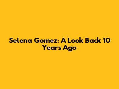 Selena Gomez: A Look Back 10 Years Ago