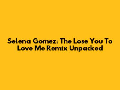 Selena Gomez: The "Lose You To Love Me" Remix Unpacked