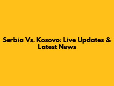 Serbia Vs. Kosovo: Live Updates & Latest News
