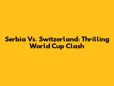 Serbia Vs. Switzerland: Thrilling World Cup Clash