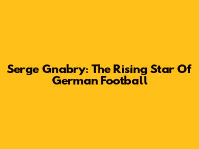 Serge Gnabry: The Rising Star Of German Football