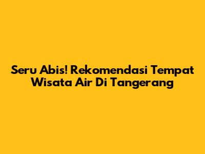 Seru Abis! Rekomendasi Tempat Wisata Air Di Tangerang