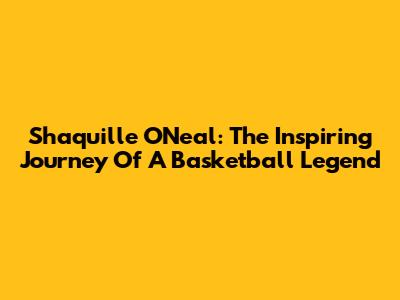 Shaquille O'Neal: The Inspiring Journey Of A Basketball Legend