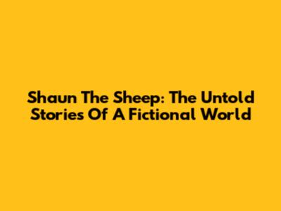 Shaun The Sheep: The Untold Stories Of A Fictional World