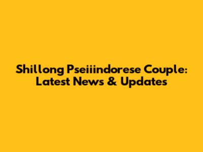 Shillong Pseiiindorese Couple: Latest News & Updates