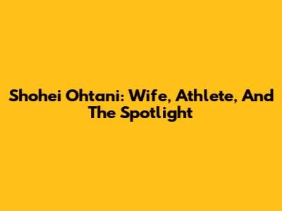 Shohei Ohtani: Wife, Athlete, And The Spotlight