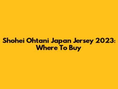 Shohei Ohtani Japan Jersey 2023: Where To Buy