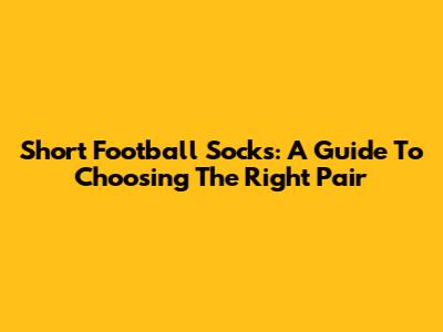 Short Football Socks: A Guide To Choosing The Right Pair