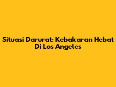 Situasi Darurat: Kebakaran Hebat Di Los Angeles