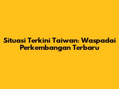 Situasi Terkini Taiwan: Waspadai Perkembangan Terbaru