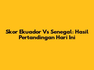 Skor Ekuador Vs Senegal: Hasil Pertandingan Hari Ini