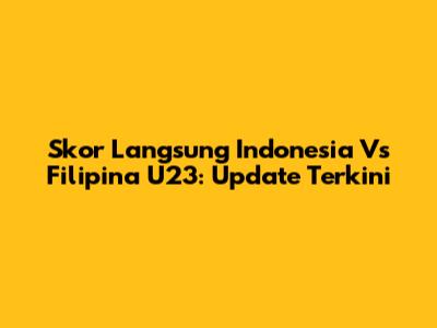 Skor Langsung Indonesia Vs Filipina U23: Update Terkini