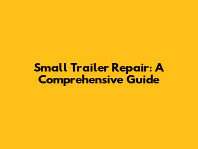 Small Trailer Repair: A Comprehensive Guide